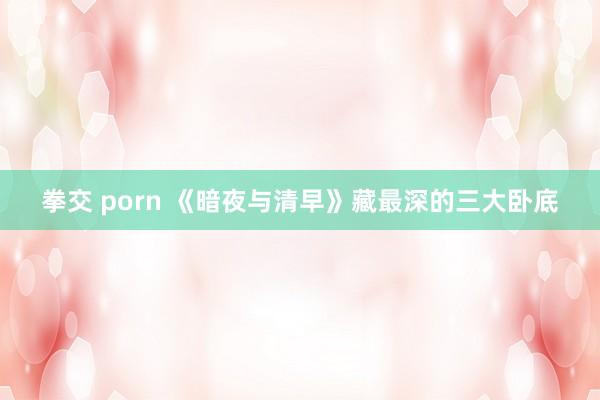 拳交 porn 《暗夜与清早》藏最深的三大卧底