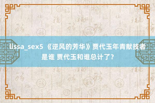 lissa_sex5 《逆风的芳华》贾代玉年青献技者是谁 贾代玉和谁总计了？