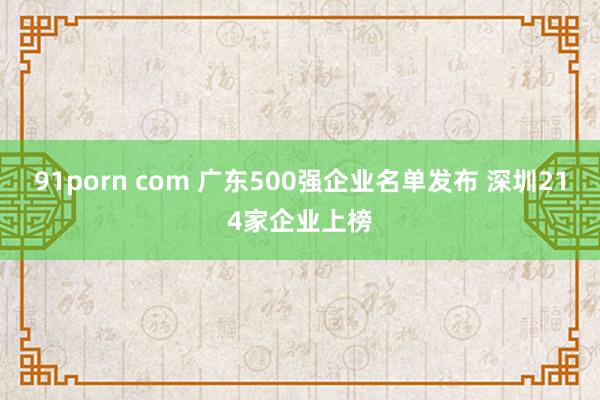 91porn com 广东500强企业名单发布 深圳214家企业上榜