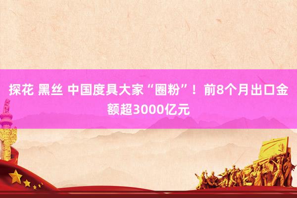 探花 黑丝 中国度具大家“圈粉”！前8个月出口金额超3000亿元