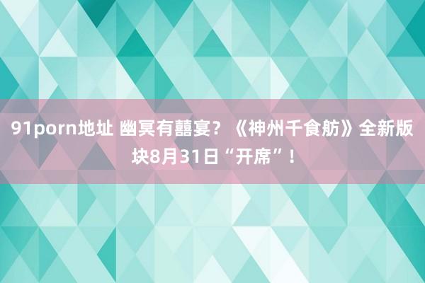 91porn地址 幽冥有囍宴？《神州千食舫》全新版块8月31日“开席”！