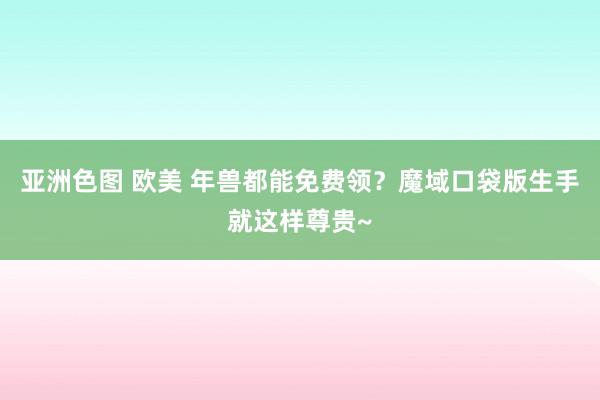 亚洲色图 欧美 年兽都能免费领？魔域口袋版生手就这样尊贵~