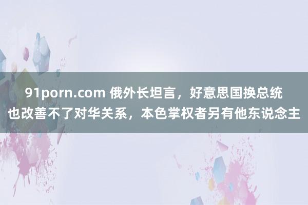 91porn.com 俄外长坦言，好意思国换总统也改善不了对华关系，本色掌权者另有他东说念主