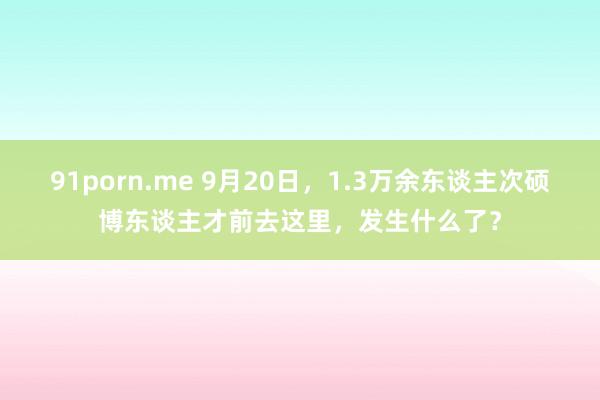 91porn.me 9月20日，1.3万余东谈主次硕博东谈主才前去这里，发生什么了？