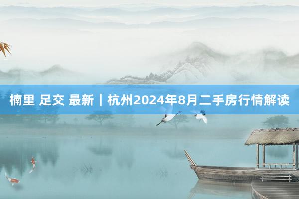 楠里 足交 最新｜杭州2024年8月二手房行情解读