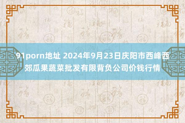 91porn地址 2024年9月23日庆阳市西峰西郊瓜果蔬菜批发有限背负公司价钱行情