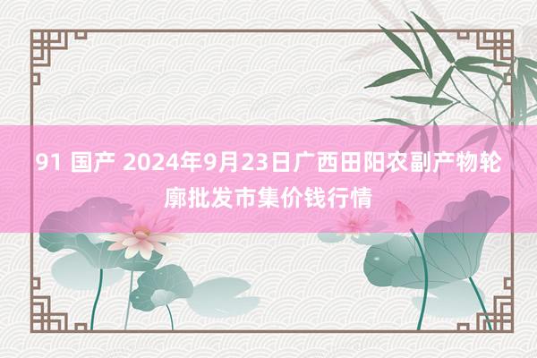 91 国产 2024年9月23日广西田阳农副产物轮廓批发市集价钱行情