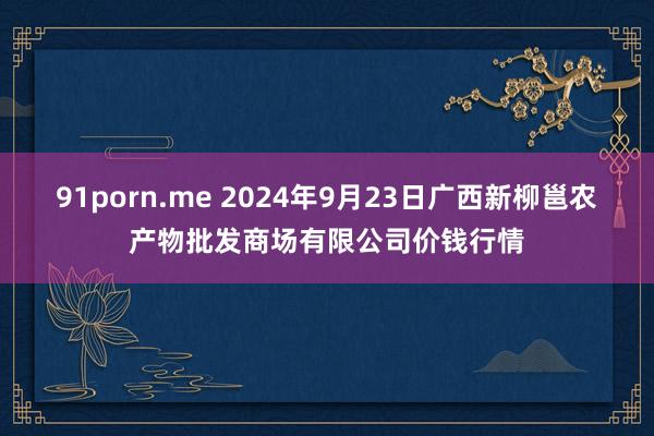 91porn.me 2024年9月23日广西新柳邕农产物批发商场有限公司价钱行情