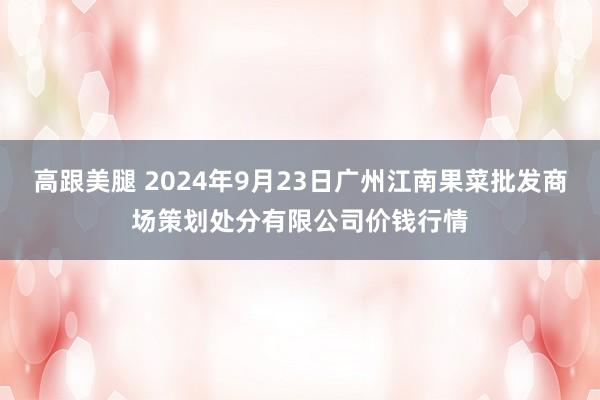 高跟美腿 2024年9月23日广州江南果菜批发商场策划处分有限公司价钱行情