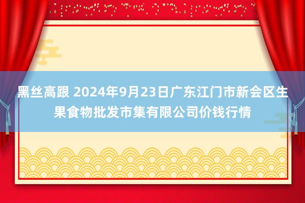 黑丝高跟 2024年9月23日广东江门市新会区生果食物批发市集有限公司价钱行情