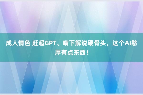 成人情色 赶超GPT、啃下解说硬骨头，这个AI憨厚有点东西！