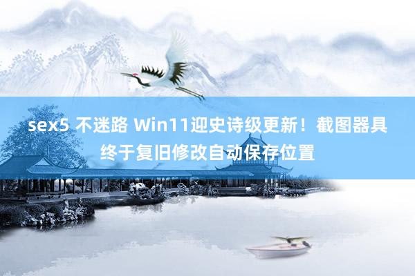 sex5 不迷路 Win11迎史诗级更新！截图器具终于复旧修改自动保存位置