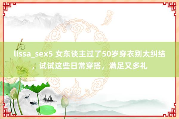 lissa_sex5 女东谈主过了50岁穿衣别太纠结，试试这些日常穿搭，满足又多礼