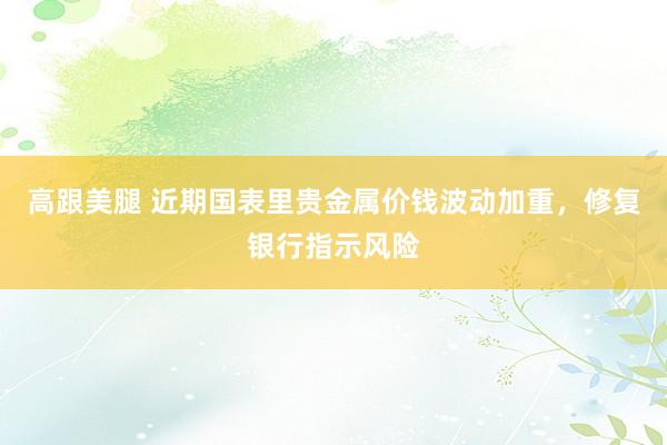 高跟美腿 近期国表里贵金属价钱波动加重，修复银行指示风险