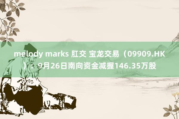 melody marks 肛交 宝龙交易（09909.HK）：9月26日南向资金减握146.35万股