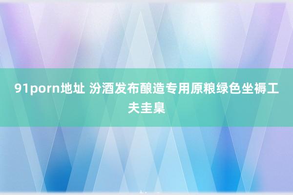 91porn地址 汾酒发布酿造专用原粮绿色坐褥工夫圭臬