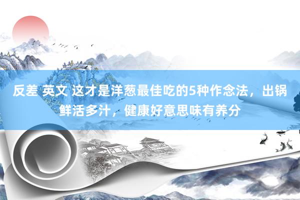 反差 英文 这才是洋葱最佳吃的5种作念法，出锅鲜活多汁，健康好意思味有养分