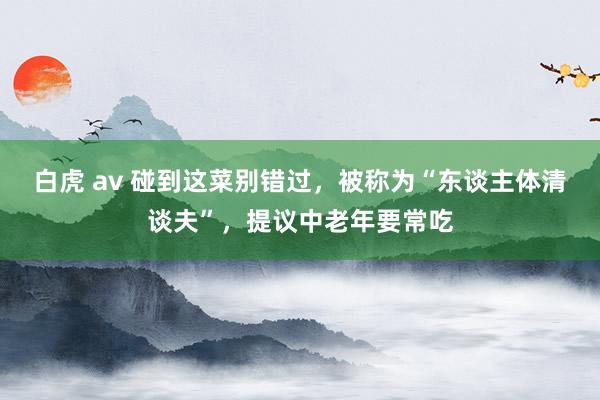 白虎 av 碰到这菜别错过，被称为“东谈主体清谈夫”，提议中老年要常吃