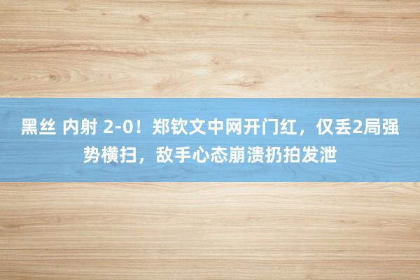 黑丝 内射 2-0！郑钦文中网开门红，仅丢2局强势横扫，敌手心态崩溃扔拍发泄