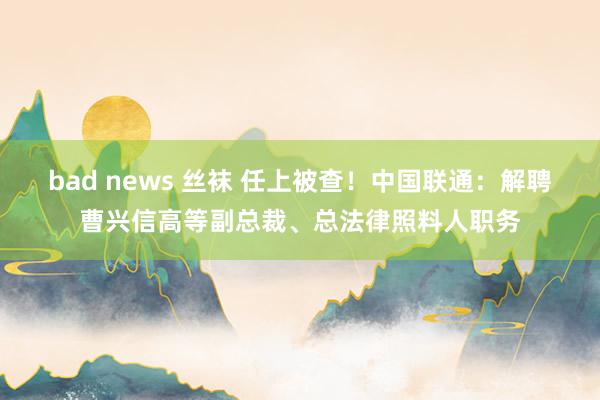 bad news 丝袜 任上被查！中国联通：解聘曹兴信高等副总裁、总法律照料人职务