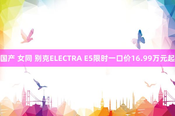 国产 女同 别克ELECTRA E5限时一口价16.99万元起