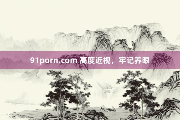 91porn.com 高度近视，牢记养眼