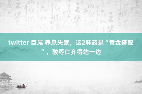 twitter 巨屌 养息失眠，这2味药是“黄金搭配”，酸枣仁齐得站一边