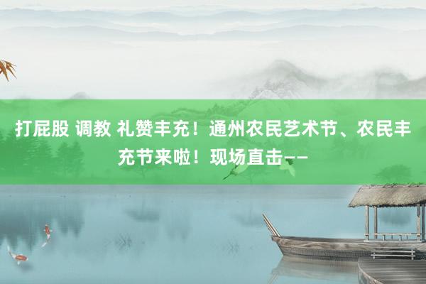 打屁股 调教 礼赞丰充！通州农民艺术节、农民丰充节来啦！现场直击——