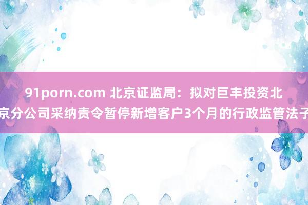 91porn.com 北京证监局：拟对巨丰投资北京分公司采纳责令暂停新增客户3个月的行政监管法子