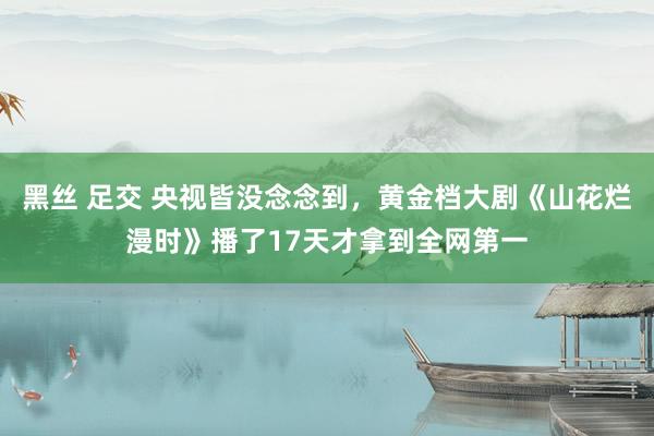 黑丝 足交 央视皆没念念到，黄金档大剧《山花烂漫时》播了17天才拿到全网第一