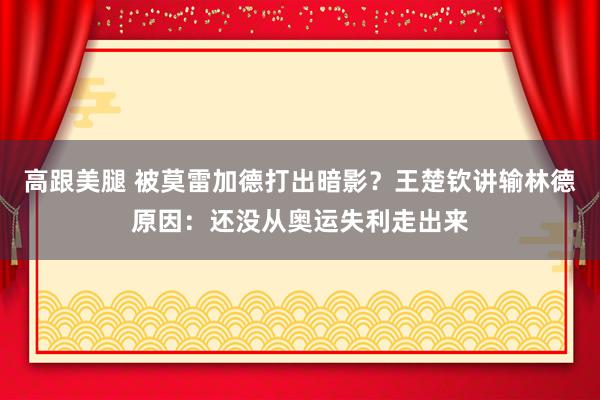 高跟美腿 被莫雷加德打出暗影？王楚钦讲输林德原因：还没从奥运失利走出来