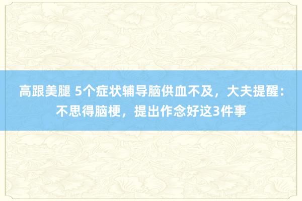 高跟美腿 5个症状辅导脑供血不及，大夫提醒：不思得脑梗，提出作念好这3件事