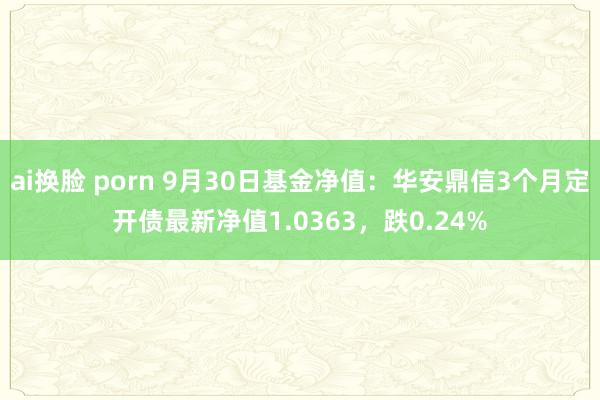 ai换脸 porn 9月30日基金净值：华安鼎信3个月定开债最新净值1.0363，跌0.24%