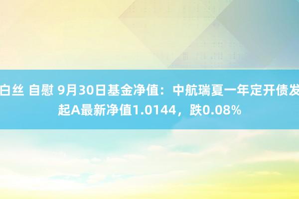 白丝 自慰 9月30日基金净值：中航瑞夏一年定开债发起A最新净值1.0144，跌0.08%