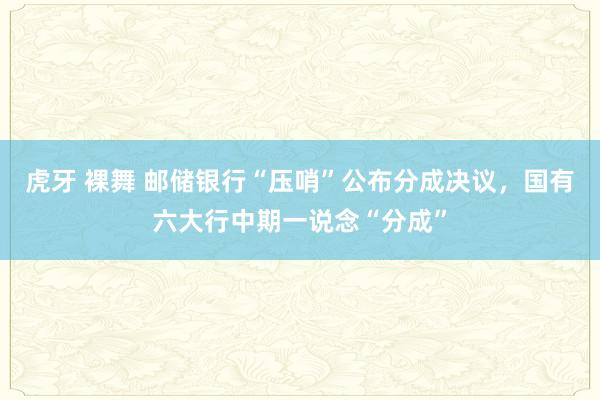 虎牙 裸舞 邮储银行“压哨”公布分成决议，国有六大行中期一说念“分成”