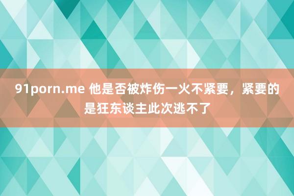 91porn.me 他是否被炸伤一火不紧要，紧要的是狂东谈主此次逃不了