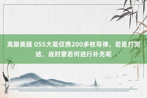 高跟美腿 055大驱仅携200多枚导弹，若是打完结，战时要若何进行补充呢