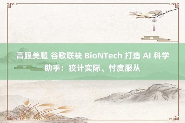 高跟美腿 谷歌联袂 BioNTech 打造 AI 科学助手：狡计实际、忖度服从