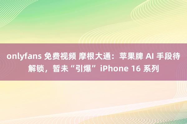 onlyfans 免费视频 摩根大通：苹果牌 AI 手段待解锁，暂未“引爆” iPhone 16 系列