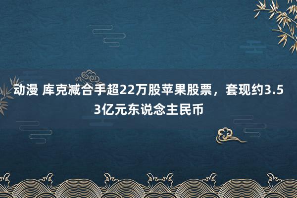 动漫 库克减合手超22万股苹果股票，套现约3.53亿元东说念主民币