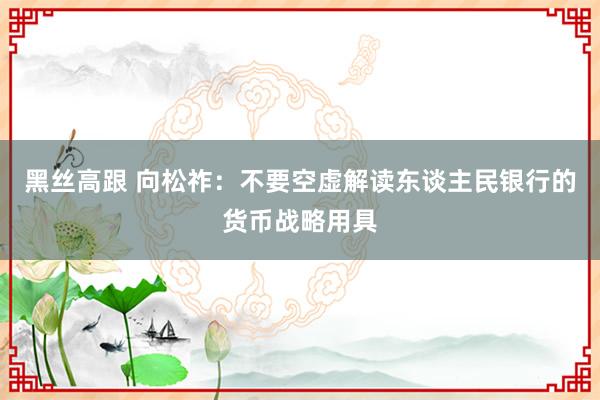 黑丝高跟 向松祚：不要空虚解读东谈主民银行的货币战略用具