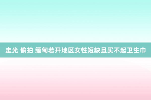 走光 偷拍 缅甸若开地区女性短缺且买不起卫生巾