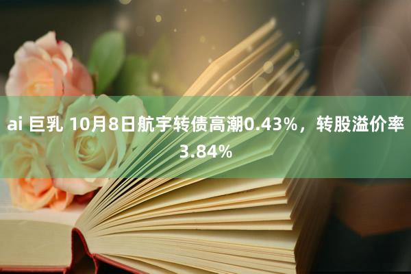 ai 巨乳 10月8日航宇转债高潮0.43%，转股溢价率3.84%