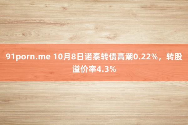 91porn.me 10月8日诺泰转债高潮0.22%，转股溢价率4.3%