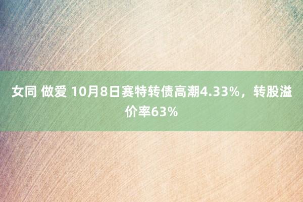 女同 做爱 10月8日赛特转债高潮4.33%，转股溢价率63%