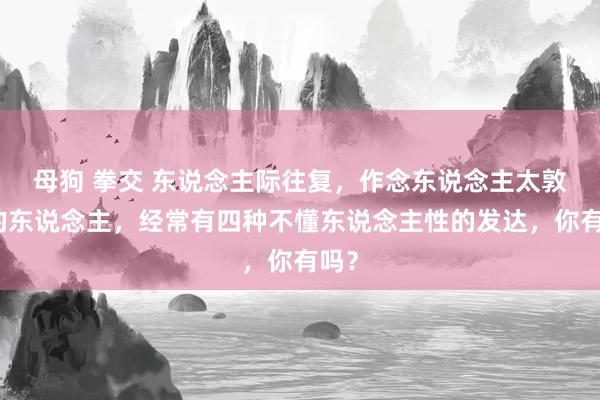 母狗 拳交 东说念主际往复，作念东说念主太敦厚的东说念主，经常有四种不懂东说念主性的发达，你有吗？