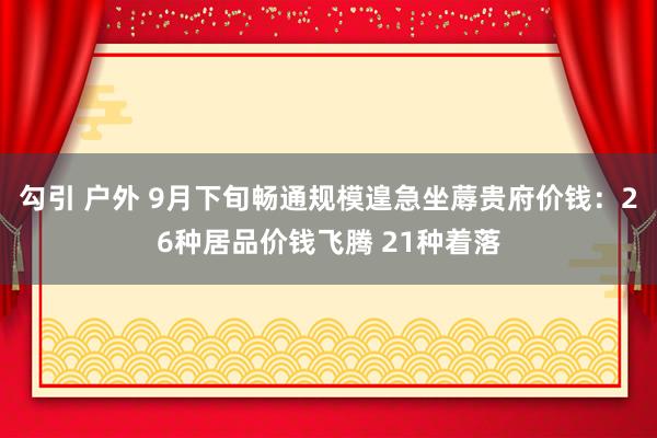 勾引 户外 9月下旬畅通规模遑急坐蓐贵府价钱：26种居品价钱飞腾 21种着落