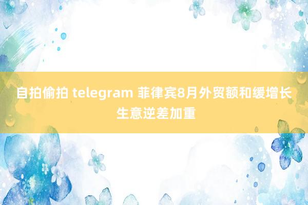 自拍偷拍 telegram 菲律宾8月外贸额和缓增长 生意逆差加重