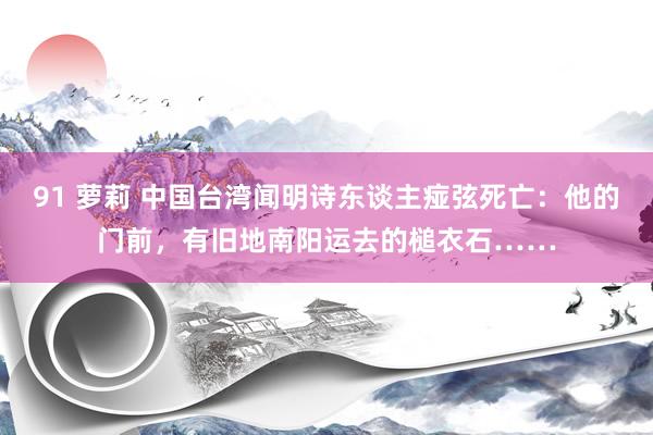 91 萝莉 中国台湾闻明诗东谈主痖弦死亡：他的门前，有旧地南阳运去的槌衣石……