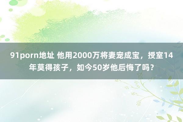 91porn地址 他用2000万将妻宠成宝，授室14年莫得孩子，如今50岁他后悔了吗？